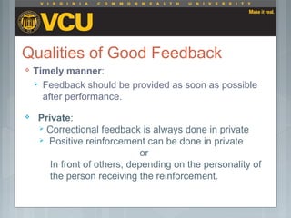 Qualities of Good Feedback
 Timely manner:
 Feedback should be provided as soon as possible
after performance.
 Private:
 Correctional feedback is always done in private
 Positive reinforcement can be done in private
or
In front of others, depending on the personality of
the person receiving the reinforcement.
 