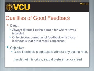 Qualities of Good Feedback
 Direct:
 Always directed at the person for whom it was
intended
 Only discuss correctional feedback with those
individuals that are directly concerned
 Objective:
 Good feedback is conducted without any bias to race,
gender, ethnic origin, sexual preference, or creed
 