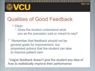 Qualities of Good Feedback
 Clear:
 Does the student understand what
you as the preceptor said or meant to say?
 Remember that feedback should not be
general goals for improvement, but
pinpointed actions that the student can take
to improve patient care
Vague feedback doesn’t give the student any idea of
how to realistically improve their performance
 