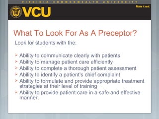What To Look For As A Preceptor?
Look for students with the:
 Ability to communicate clearly with patients
 Ability to manage patient care efficiently
 Ability to complete a thorough patient assessment
 Ability to identify a patient’s chief complaint
 Ability to formulate and provide appropriate treatment
strategies at their level of training
 Ability to provide patient care in a safe and effective
manner.
 