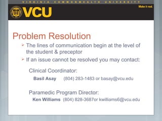 Problem Resolution
 The lines of communication begin at the level of
the student & preceptor
 If an issue cannot be resolved you may contact:
Clinical Coordinator:
Basil Asay (804) 283-1483 or basay@vcu.edu
Paramedic Program Director:
Ken Williams (804) 828-3687or kwilliams6@vcu.edu
 
