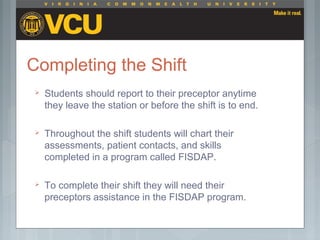 Completing the Shift
 Students should report to their preceptor anytime
they leave the station or before the shift is to end.
 Throughout the shift students will chart their
assessments, patient contacts, and skills
completed in a program called FISDAP.
 To complete their shift they will need their
preceptors assistance in the FISDAP program.
 