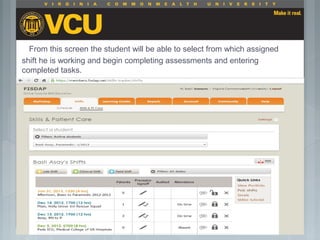 From this screen the student will be able to select from which assigned
shift he is working and begin completing assessments and entering
completed tasks.
 Students should report to their preceptor
anytime they go off the unit or before the shift
is to end.
 Throughout the shift students will chart their
assessment and tasks completed in a
program called FISDAP.
 