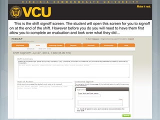  Students should report to their preceptor
anytime they go off the unit or before the shift
is to end.
 Throughout the shift students will chart their
assessment and tasks completed in a
program called FISDAP.
This is the shift signoff screen. The student will open this screen for you to signoff
on at the end of the shift. However before you do you will need to have them first
allow you to complete an evaluation and look over what they did…
 