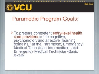 Paramedic Program Goals:
 To prepare competent entry-level health
care providers in the cognitive,
psychomotor, and affective learning
domains,” at the Paramedic, Emergency
Medical Technician-Intermediate, and
Emergency Medical Technician-Basic
levels.
 