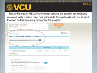This is the area of FISDAP where both you and the student can chart any
simulated skills practice done during the shift. This will really help the student
if we can do this frequently throughout the program.
 Students should report to their preceptor
anytime they go off the unit or before the shift
is to end.
 Throughout the shift students will chart their
assessment and tasks completed in a
program called FISDAP.
 
