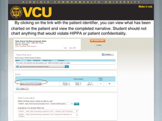By clicking on the link with the patient identifier, you can view what has been
charted on the patient and view the completed narrative. Student should not
chart anything that would violate HIPPA or patient confidentiality.
 Students should report to their preceptor
anytime they go off the unit or before the shift
is to end.
 Throughout the shift students will chart their
assessment and tasks completed in a
program called FISDAP.
 