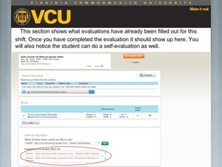 This section shows what evaluations have already been filled out for this
shift. Once you have completed the evaluation it should show up here. You
will also notice the student can do a self-evaluation as well.
 Students should report to their preceptor
anytime they go off the unit or before the shift
is to end.
 Throughout the shift students will chart their
assessment and tasks completed in a
program called FISDAP.
 