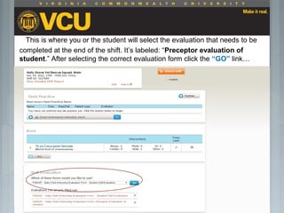 This is where you or the student will select the evaluation that needs to be
completed at the end of the shift. It’s labeled: “Preceptor evaluation of
student.” After selecting the correct evaluation form click the “GO” link…
 Students should report to their preceptor
anytime they go off the unit or before the shift
is to end.
 Throughout the shift students will chart their
assessment and tasks completed in a
program called FISDAP.
 