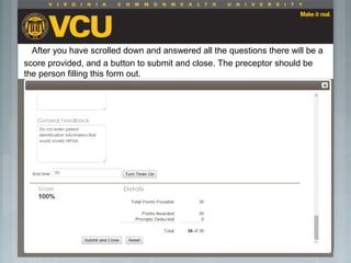 After you have scrolled down and answered all the questions there will be a
score provided, and a button to submit and close. The preceptor should be
the person filling this form out.
 Students should report to their preceptor
anytime they go off the unit or before the shift
is to end.
 Throughout the shift students will chart their
assessment and tasks completed in a
program called FISDAP.
 