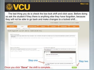  Students should report to their preceptor
anytime they go off the unit or before the shift
is to end.
 Throughout the shift students will chart their
assessment and tasks completed in a
program called FISDAP.
The last thing you do is check the box lock shift and click save. Before doing
so ask the student if they there is anything else they have forgotten, because
they will not be able to go back and make changes to a locked shift…
Step one Step two
Once you click “Save” the shift is complete…
 