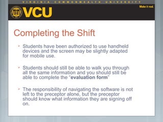 Completing the Shift
 Students have been authorized to use handheld
devices and the screen may be slightly adapted
for mobile use.
 Students should still be able to walk you through
all the same information and you should still be
able to complete the “evaluation form”
 The responsibility of navigating the software is not
left to the preceptor alone, but the preceptor
should know what information they are signing off
on.
 
