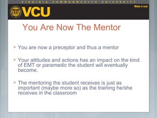 You Are Now The Mentor
 You are now a preceptor and thus a mentor
 Your attitudes and actions has an impact on the kind
of EMT or paramedic the student will eventually
become.
 The mentoring the student receives is just as
important (maybe more so) as the training he/she
receives in the classroom
 
