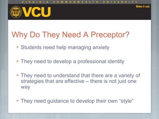 Why Do They Need A Preceptor?
 Students need help managing anxiety
 They need to develop a professional identity
 They need to understand that there are a variety of
strategies that are effective – there is not just one
way
 They need guidance to develop their own “style”
 