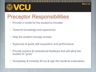 Preceptor Responsibilities
 Provide a model for the student to emulate
 Transmit knowledge and experience
 Help the student manage anxiety
 Supervise & guide skill acquisition and performance
 Provide positive & correctional feedback that will allow the
student to “grow”
 Completely & honestly fill out & sign the students evaluations
 