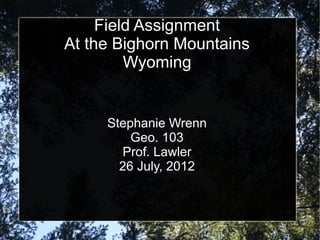 Field Assignment
At the Bighorn Mountains
         Wyoming


     Stephanie Wrenn
         Geo. 103
       Prof. Lawler
       26 July, 2012
 