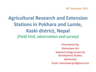 Agricultural Research and Extension
Stations in Pokhara and Lumle,
Kaski district, Nepal
(Field Visit, observation and survey)
Presentation By:
Maheshwar Giri
National College,Center for
Development Studies,
Kathmandu
Email: maheshwar.giri@gmail.com
28th November 2011
1
 
