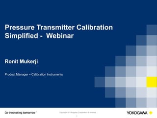 Copyright © Yokogawa Corporation of America
1
Pressure Transmitter Calibration
Simplified - Webinar
Ronit Mukerji
Product Manager – Calibration Instruments
 