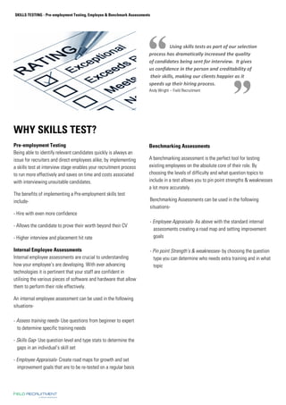 SKILLS TESTING - Pre-employment Testing, Employee  Benchmark Assessments 
WHY SKILLS TEST? 
Pre-employment Testing 
Being able to identify relevant candidates quickly is always an 
issue for recruiters and direct employees alike; by implementing 
a skills test at interview stage enables your recruitment process 
to run more effectively and saves on time and costs associated 
with interviewing unsuitable candidates. 
The benefits of implementing a Pre-employment skills test 
include- 
- Hire with even more confidence 
- Allows the candidate to prove their worth beyond their CV 
- Higher interview and placement hit rate 
Internal Employee Assessments 
Internal employee assessments are crucial to understanding 
how your employee’s are developing. With ever advancing 
technologies it is pertinent that your staff are confident in 
utilising the various pieces of software and hardware that allow 
them to perform their role effectively. 
An internal employee assessment can be used in the following 
situations- 
- Assess training needs- Use questions from beginner to expert 
to determine specific training needs 
- Skills Gap- Use question level and type stats to determine the 
gaps in an individual’s skill set 
- Employee Appraisals- Create road maps for growth and set 
improvement goals that are to be re-tested on a regular basis 
. 
Using skills tests as part of our selection 
process has dramatically increased the quality 
of candidates being sent for interview. It gives 
us confidence in the person and creditability of 
their skills, making our clients happier as it 
speeds up their hiring process. 
Andy Wright – Field Recruitment 
Benchmarking Assessments 
A benchmarking assessment is the perfect tool for testing 
existing employees on the absolute core of their role. By 
choosing the levels of difficulty and what question topics to 
include in a test allows you to pin point strengths  weaknesses 
a lot more accurately. 
Benchmarking Assessments can be used in the following 
situations- 
- Employee Appraisals- As above with the standard internal 
assessments creating a road map and setting improvement 
goals 
- Pin point Strength’s  weaknesses- by choosing the question 
type you can determine who needs extra training and in what 
topic 
 