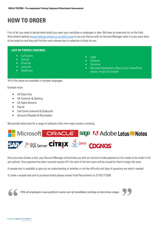 SKILLS TESTING - Pre-employment Testing, Employee  Benchmark Assessments 
HOW TO ORDER 
First of all, you need to decide what test(s) you want your candidate or employee to take. We have an extensive list on the Field 
Recruitment website (www.fieldrecruitment.co.uk/skills-tests) or you can discuss with an Account Manager what it is you want them 
to be tested on and they will find the most relevant test or selection of tests for you. 
LIST OF TOPICS COVERED: 
• Call Centre 
• Clerical 
• Financial 
• Industrial 
• Healthcare 
All of the above are available in multiple languages. 
Example tests- 
• UK Data Entry 
• UK Grammar  Spelling 
• UK Alpha Numeric 
• Payroll 
• Call Centre (Inbound  Outbound) 
• Accounts (Payable  Receivable) 
• Legal 
• Software 
• Technical 
• Microsoft Applications (Word, Excel, PowerPoint, 
Access, Project  Outlook) 
We provide skills tests for a range of software titles from major vendors including: 
Once you have chosen a test, your Account Manager will provide you with an invoice to make payment as this needs to be made in full 
and upfront. Once payment has been received session ID’s for each of the test users will be issued for them to begin the tests. 
A sample test is available to give you an understanding of whether or not the difficulty and type of questions are what’s needed. 
To order a sample test and to purchase test(s) please contact Field Recruitment on 01793 777508. 
70% of employers now perform some sort of candidate testing at interview stage. 
 