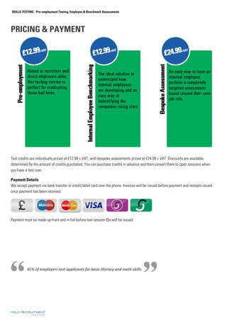 SKILLS TESTING - Pre-employment Testing, Employee  Benchmark Assessments 
PRICING  PAYMENT 
Test credits are individually priced at £12.99 + VAT, with bespoke assessments priced at £24.99 + VAT. Discounts are available 
determined by the amount of credits purchased. You can purchase credits in advance and then convert them to open sessions when 
you have a test user. 
Payment Details 
We accept payment via bank transfer or credit/debit card over the phone. Invoices will be issued before payment and receipts issued 
once payment has been received. 
Payment must be made up front and in full before test session IDs will be issued. 
41% of employers test applicants for basic literacy and math skills. 
 