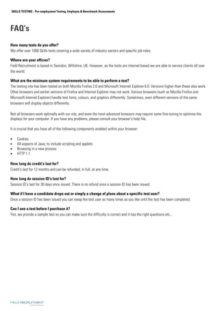 SKILLS TESTING - Pre-employment Testing, Employee  Benchmark Assessments 
FAQ’s 
How many tests do you offer? 
We offer over 1000 Skills tests covering a wide variety of industry sectors and specific job roles. 
Where are your offices? 
Field Recruitment is based in Swindon, Wiltshire, UK. However, as the tests are internet based we are able to service clients all over 
the world. 
What are the minimum system requirements to be able to perform a test? 
The testing site has been tested on both Mozilla Firefox 2.0 and Microsoft Internet Explorer 6.0. Versions higher than these also work. 
Other browsers and earlier versions of Firefox and Internet Explorer may not work. Various browsers (such as Mozilla Firefox and 
Microsoft Internet Explorer) handle text fonts, colours, and graphics differently. Sometimes, even different versions of the same 
browsers will display objects differently. 
Not all browsers work optimally with our site, and even the most advanced browsers may require some fine-tuning to optimise the 
displays for your computer. If you have any problems, please consult your browser's help file. 
It is crucial that you have all of the following components enabled within your browser: 
• Cookies 
• All aspects of Java, to include scripting and applets 
• Browsing in a new process 
• HTTP 1.1 
How long do credit’s last for? 
Credit’s last for 12 months and can be refunded, in full, at any time. 
How long do session ID’s last for? 
Session ID’s last for 30 days once issued. There is no refund once a session ID has been issued. 
What if I have a candidate drops out or simply a change of plans about a specific test user? 
Once a session ID has been issued you can swap the test user as many times as you like until the test has been completed. 
Can I see a test before I purchase it? 
Yes, we provide a sample test so you can make sure the difficulty is correct and it has the right questions etc... 
 
