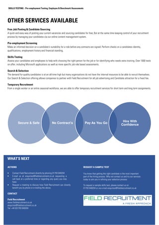 SKILLS TESTING - Pre-employment Testing, Employee  Benchmark Assessments 
OTHER SERVICES AVAILABLE 
Free Job Posting  Candidate Sourcing 
A quick and easy way of posting your current vacancies and sourcing candidates for free; But at the same time keeping control of your recruitment 
process by managing your candidates via our online content management system. 
Pre-employment Screening 
Make an informed decision on a candidate's suitability for a role before any contracts are signed. Perform checks on a candidates identity, 
qualifications, employment history and financial standing. 
Skills Testing 
Assess your candidates and employees to help with choosing the right person for the job or for identifying who needs extra training. Over 1000 tests 
on offer; including Microsoft applications as well as more specific job role based assessments. 
Search  Selection 
The demand for quality candidates is at an all-time high but many organisations do not have the internal resources to be able to recruit themselves. 
Our Search  Selection offering allows companies to partner with Field Recruitment for all job advertising and Candidate attraction for a fixed fee. 
Temporary Recruitment 
From a single worker or an entire seasonal workforce, we are able to offer temporary recruitment services for short term and long term assignments. 
that are supplied will have been referenced. 
Secure  Safe No Contract's Pay As You Go 
WHAT’S NEXT 
ACTIONS 
• Contact Field Recruitment directly by phoning 01793 640204 
• E-mail us at enquiries@fieldrecruitment.co.uk requesting a 
call back at a preferred time or regarding any query you may 
have 
• Request a meeting to discuss how Field Recruitment can directly 
benefit you by phone or e-mailing the above. 
CONTACT 
Field Recruitment 
www.fieldrecruitment.co.uk 
enquiries@fieldrecruitment.co.uk 
Tel: +44 (0)1793 640204 
REQUEST A SAMPLE TEST 
Hire With 
Confidence 
You know that getting the right candidate is the most important 
part of the hiring process. Why not contact us and try our services 
today to aim you in refining your selection process. 
To request a sample skills test, please contact us on 
01793 640204 or via e-mail enquiries@fieldrecruitment.co.uk 
