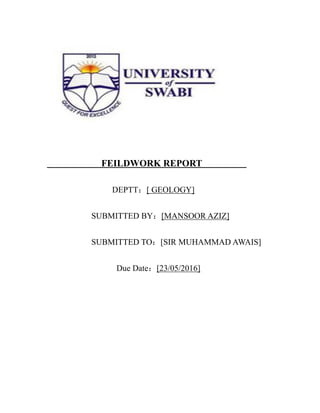 FEILDWORK REPORT
DEPTT：[ GEOLOGY]
SUBMITTED BY：[MANSOOR AZIZ]
SUBMITTED TO：[SIR MUHAMMAD AWAIS]
Due Date：[23/05/2016]
 