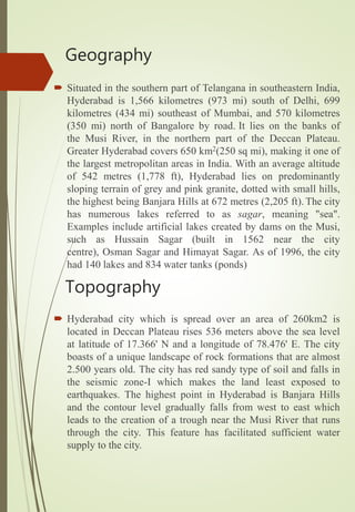 Geography
 Situated in the southern part of Telangana in southeastern India,
Hyderabad is 1,566 kilometres (973 mi) south of Delhi, 699
kilometres (434 mi) southeast of Mumbai, and 570 kilometres
(350 mi) north of Bangalore by road. It lies on the banks of
the Musi River, in the northern part of the Deccan Plateau.
Greater Hyderabad covers 650 km2(250 sq mi), making it one of
the largest metropolitan areas in India. With an average altitude
of 542 metres (1,778 ft), Hyderabad lies on predominantly
sloping terrain of grey and pink granite, dotted with small hills,
the highest being Banjara Hills at 672 metres (2,205 ft).The city
has numerous lakes referred to as sagar, meaning "sea".
Examples include artificial lakes created by dams on the Musi,
such as Hussain Sagar (built in 1562 near the city
centre), Osman Sagar and Himayat Sagar. As of 1996, the city
had 140 lakes and 834 water tanks (ponds)
 Hyderabad city which is spread over an area of 260km2 is
located in Deccan Plateau rises 536 meters above the sea level
at latitude of 17.366' N and a longitude of 78.476' E. The city
boasts of a unique landscape of rock formations that are almost
2.500 years old. The city has red sandy type of soil and falls in
the seismic zone-I which makes the land least exposed to
earthquakes. The highest point in Hyderabad is Banjara Hills
and the contour level gradually falls from west to east which
leads to the creation of a trough near the Musi River that runs
through the city. This feature has facilitated sufficient water
supply to the city.
Topography
 