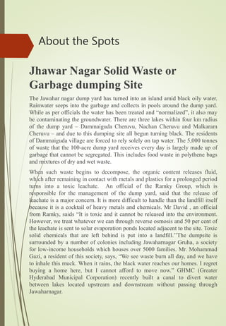 Jhawar Nagar Solid Waste or
Garbage dumping Site
The Jawahar nagar dump yard has turned into an island amid black oily water.
Rainwater seeps into the garbage and collects in pools around the dump yard.
While as per officials the water has been treated and “normalized”, it also may
be contaminating the groundwater. There are three lakes within four km radius
of the dump yard – Dammaiguda Cheruvu, Nachan Cheruvu and Malkaram
Cheruvu – and due to this dumping site all begun turning black. The residents
of Dammaiguda village are forced to rely solely on tap water. The 5,000 tonnes
of waste that the 100-acre dump yard receives every day is largely made up of
garbage that cannot be segregated. This includes food waste in polythene bags
and mixtures of dry and wet waste.
When such waste begins to decompose, the organic content releases fluid,
which after remaining in contact with metals and plastics for a prolonged period
turns into a toxic leachate. An official of the Ramky Group, which is
responsible for the management of the dump yard, said that the release of
leachate is a major concern. It is more difficult to handle than the landfill itself
because it is a cocktail of heavy metals and chemicals. Mr David , an official
from Ramky, saids “It is toxic and it cannot be released into the environment.
However, we treat whatever we can through reverse osmosis and 50 per cent of
the leachate is sent to solar evaporation ponds located adjacent to the site. Toxic
solid chemicals that are left behind is put into a landfill.’’The dumpsite is
surrounded by a number of colonies including Jawaharnagar Gruha, a society
for low-income households which houses over 5000 families. Mr. Mohammad
Gazi, a resident of this society, says, “We see waste burn all day, and we have
to inhale this muck. When it rains, the black water reaches our homes. I regret
buying a home here, but I cannot afford to move now.” GHMC (Greater
Hyderabad Municipal Corporation) recently built a canal to divert water
between lakes located upstream and downstream without passing through
Jawaharnagar.
About the Spots
 