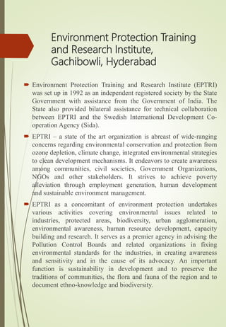 Environment Protection Training
and Research Institute,
Gachibowli, Hyderabad
 Environment Protection Training and Research Institute (EPTRI)
was set up in 1992 as an independent registered society by the State
Government with assistance from the Government of India. The
State also provided bilateral assistance for technical collaboration
between EPTRI and the Swedish International Development Co-
operation Agency (Sida).
 EPTRI – a state of the art organization is abreast of wide-ranging
concerns regarding environmental conservation and protection from
ozone depletion, climate change, integrated environmental strategies
to clean development mechanisms. It endeavors to create awareness
among communities, civil societies, Government Organizations,
NGOs and other stakeholders. It strives to achieve poverty
alleviation through employment generation, human development
and sustainable environment management.
 EPTRI as a concomitant of environment protection undertakes
various activities covering environmental issues related to
industries, protected areas, biodiversity, urban agglomeration,
environmental awareness, human resource development, capacity
building and research. It serves as a premier agency in advising the
Pollution Control Boards and related organizations in fixing
environmental standards for the industries, in creating awareness
and sensitivity and in the cause of its advocacy. An important
function is sustainability in development and to preserve the
traditions of communities, the flora and fauna of the region and to
document ethno-knowledge and biodiversity.
 