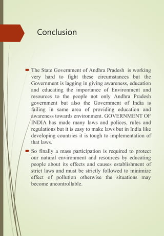 Conclusion
 The State Government of Andhra Pradesh is working
very hard to fight these circumstances but the
Government is lagging in giving awareness, education
and educating the importance of Environment and
resources to the people not only Andhra Pradesh
government but also the Government of India is
failing in same area of providing education and
awareness towards environment. GOVERNMENT OF
INDIA has made many laws and polices, rules and
regulations but it is easy to make laws but in India like
developing countries it is tough to implementation of
that laws.
 So finally a mass participation is required to protect
our natural environment and resources by educating
people about its effects and causes establishment of
strict laws and must be strictly followed to minimize
effect of pollution otherwise the situations may
become uncontrollable.
 