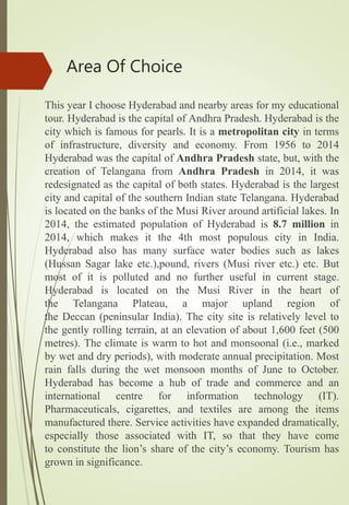 Area Of Choice
This year I choose Hyderabad and nearby areas for my educational
tour. Hyderabad is the capital of Andhra Pradesh. Hyderabad is the
city which is famous for pearls. It is a metropolitan city in terms
of infrastructure, diversity and economy. From 1956 to 2014
Hyderabad was the capital of Andhra Pradesh state, but, with the
creation of Telangana from Andhra Pradesh in 2014, it was
redesignated as the capital of both states. Hyderabad is the largest
city and capital of the southern Indian state Telangana. Hyderabad
is located on the banks of the Musi River around artificial lakes. In
2014, the estimated population of Hyderabad is 8.7 million in
2014, which makes it the 4th most populous city in India.
Hyderabad also has many surface water bodies such as lakes
(Hussan Sagar lake etc.),pound, rivers (Musi river etc.) etc. But
most of it is polluted and no further useful in current stage.
Hyderabad is located on the Musi River in the heart of
the Telangana Plateau, a major upland region of
the Deccan (peninsular India). The city site is relatively level to
the gently rolling terrain, at an elevation of about 1,600 feet (500
metres). The climate is warm to hot and monsoonal (i.e., marked
by wet and dry periods), with moderate annual precipitation. Most
rain falls during the wet monsoon months of June to October.
Hyderabad has become a hub of trade and commerce and an
international centre for information technology (IT).
Pharmaceuticals, cigarettes, and textiles are among the items
manufactured there. Service activities have expanded dramatically,
especially those associated with IT, so that they have come
to constitute the lion’s share of the city’s economy. Tourism has
grown in significance.
 