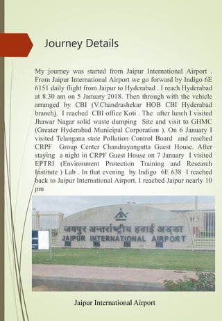 Journey Details
My journey was started from Jaipur International Airport .
From Jaipur International Airport we go forward by Indigo 6E
6151 daily flight from Jaipur to Hyderabad . I reach Hyderabad
at 8.30 am on 5 January 2018. Then through with the vehicle
arranged by CBI (V.Chandrashekar HOB CBI Hyderabad
branch). I reached CBI office Koti . The after lunch I visited
Jhawar Nagar solid waste dumping Site and visit to GHMC
(Greater Hyderabad Municipal Corporation ). On 6 January I
visited Telangana state Pollution Control Board and reached
CRPF Group Center Chandrayangutta Guest House. After
staying a night in CRPF Guest House on 7 January I visited
EPTRI (Environment Protection Training and Research
Institute ) Lab . In that evening by Indigo 6E 638 I reached
back to Jaipur International Airport. I reached Jaipur nearly 10
pm
Jaipur International Airport
 