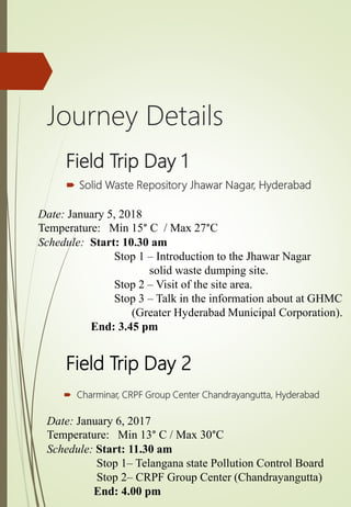 Field Trip Day 1
 Solid Waste Repository Jhawar Nagar, Hyderabad
Date: January 5, 2018
Temperature: Min 15° C / Max 27°C
Schedule: Start: 10.30 am
Stop 1 – Introduction to the Jhawar Nagar
solid waste dumping site.
Stop 2 – Visit of the site area.
Stop 3 – Talk in the information about at GHMC
(Greater Hyderabad Municipal Corporation).
End: 3.45 pm
Field Trip Day 2
 Charminar, CRPF Group Center Chandrayangutta, Hyderabad
Date: January 6, 2017
Temperature: Min 13° C / Max 30°C
Schedule: Start: 11.30 am
Stop 1– Telangana state Pollution Control Board
Stop 2– CRPF Group Center (Chandrayangutta)
End: 4.00 pm
Journey Details
 