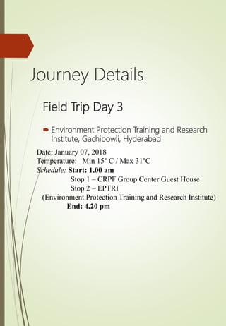  Environment Protection Training and Research
Institute, Gachibowli, Hyderabad
Field Trip Day 3
Date: January 07, 2018
Temperature: Min 15° C / Max 31°C
Schedule: Start: 1.00 am
Stop 1 – CRPF Group Center Guest House
Stop 2 – EPTRI
(Environment Protection Training and Research Institute)
End: 4.20 pm
Journey Details
 