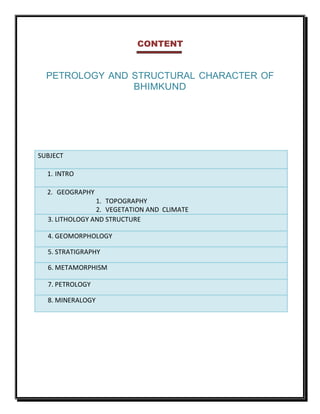 CONTENT
PETROLOGY AND STRUCTURAL CHARACTER OF
BHIMKUND
SUBJECT
1. INTRO
2. GEOGRAPHY
1. TOPOGRAPHY
2. VEGETATION AND CLIMATE
3. LITHOLOGY AND STRUCTURE
4. GEOMORPHOLOGY
5. STRATIGRAPHY
6. METAMORPHISM
7. PETROLOGY
8. MINERALOGY
 
