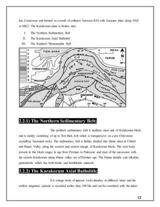 12
late Cretaceous and formed as a result of collision between KIA with Eurasian plate along NSZ
or MKT. The Karakorum plate is divides into;
I. The Northern Sedimentary Belt
II. The Karakorum Axial Batholith
III. The Southern Metamorphic Belt
2.2.1) The Northern Sedimentary Belt;
The northern sedimentary belt is northern most unit of Karakorum block
and is mainly consisting of up to 7km thick belt which is transgressive on a pre-Ordovician
crystalline basement rocks. The sedimentary belt is further divided into thrust sheet in Chitral
and Hunza Valley along the western and eastern margin of Karakorum block. The rock body
present in this block ranges in age from Permian to Paleozoic and most of the succession with
the eastern Karakorum along Hunza valley are of Permian age. The Hunza include calc-alkaline
granodiorite which has both biotite and hornblende minerals.
2.2.2) The Karakorum Axial Batholith;
It is a large body of igneous rocks intrudes in different times and the
earliest magmatic episode is recorded earlier than 100 Ma and can be correlated with the initial
 