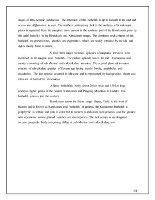 13
stages of intra-oceanic subduction. The extension of this batholith is up to Ladakh in the east and
across into Afghanistan in west. The northern sedimentary belt in the northern of Karakorum
plates is separated from the marginal mass present in the southern part of the Karakorum plate by
this axial batholith in the Hindukush and Karakorum ranges. The dominant rocks phases of this
batholith are granodiorites, granites and pegmatite’s which are readily intruded by the sills and
dykes mostly basic in nature.
At least three major tectonics episodes of magmatic intrusion were
identified in the magma axial batholith. The earliest episode was in the mid –Cretaceous and
mainly consisting of sub alkaline and calc-alkaline intrusion. The second phase of intrusion
consists of sub-alkaline granites of Eocene age having mainly biotite, amphiboles and
andalusites. The last episode occurred in Miocene and is represented by leucogrsnites sheets and
intrusion of batholithic dimensions.
A linear batholithic body, about 20 km wide and 150 km long,
occupies higher peaks of the Eastern Karakoram and Pangong Mountain in Ladakh. This
batholith extends into the western
Karakoram across the Baura range. Hispar, Biafo to the west of
Baltoro and is known as Karakoram axial batholith. In general, the Karakoram batholith is
porphyritic in texture and pink in color but in western Karakoram homogeneous and fine grained
with occasional coarse grained varieties are also reported. The belt occurs as an elongated
arcuate composite body comprising different sub-alkaline and calc-alkaline unit
 