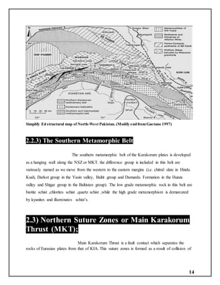 14
Simplify Ed structural map of North-West Pakistan. (Modify end from Gaetano 1997)
2.2.3) The Southern Metamorphic Belt
The southern metamorphic belt of the Karakorum plates is developed
as a hanging wall along the NSZ or MKT. the difference group is included in this belt are
variously named as we move from the western to the eastern margins (i.e. chitral slate in Hindu
Kush, Darkot group in the Yasin valley, Baltit group and Damurdu Formation in the Hunza
valley and Shigar group in the Baltistan group). The low grade metamorphic rock in this belt are
biotite schist ,chlorites schist ,quartz schist ,while the high grade metamorphism is demarcated
by kyanites and illuminates schist’s.
2.3) Northern Suture Zones or Main Karakorum
Thrust (MKT);
Main Karakorum Thrust is a fault contact which separates the
rocks of Eurasian plates from that of KIA. This suture zones is formed as a result of collision of
 