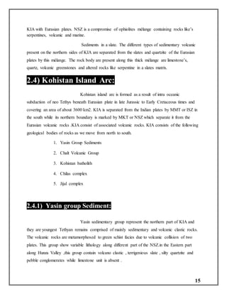 15
KIA with Eurasian plates. NSZ is a compromise of ophiolites mélange containing rocks like’s
serpentines, volcanic and marine.
Sediments in a slate. The different types of sedimentary volcanic
present on the northern sides of KIA are separated from the slates and quartzite of the Eurasian
plates by this mélange. The rock body are present along this thick mélange are limestone’s,
quartz, volcanic greenstones and altered rocks like serpentine in a slates matrix.
2.4) Kohistan Island Arc:
Kohistan island arc is formed as a result of intra oceanic
subduction of neo Tethys beneath Eurasian plate in late Jurassic to Early Cretaceous times and
covering an area of about 3600 km2. KIA is separated from the Indian plates by MMT or ISZ in
the south while its northern boundary is marked by MKT or NSZ which separate it from the
Eurasian volcanic rocks .KIA consist of associated volcanic rocks. KIA consists of the following
geological bodies of rocks as we move from north to south.
1. Yasin Group Sediments
2. Chalt Volcanic Group
3. Kohistan batholith
4. Chilas complex
5. Jijal complex
2.4.1) Yasin group Sediment:
Yasin sedimentary group represent the northern part of KIA and
they are youngest Tethyan remains comprised of mainly sedimentary and volcanic clastic rocks.
The volcanic rocks are metamorphosed to green schist facies due to volcanic collision of two
plates. This group show variable lithology along different part of the NSZ.in the Eastern part
along Hunza Valley ,this group contain volcano clastic , terrigenious slate , silty quartzite and
pebble conglomerates while limestone unit is absent .
 