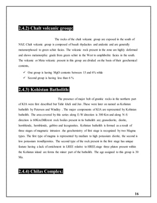 16
2.4.2) Chalt volcanic group:
The rocks of the chalt volcanic group are exposed in the south of
NSZ. Chalt volcanic group is composed of basalt rhydacites and andesite and are generally
metamorphosed to green schist facies. The volcanic rock present in the zone are highly deformed
and shows metamorphic grade from green schist in the West to amphibolite facies in the south.
The volcanic or Meta volcanic present in this group are divided on the basis of their geochemical
contents,
 One group is having MgO contents between 15 and 6% while
 Second group is having less than 6 %
2.4.3) Kohistan Batholith:
The presence of major belt of granitic rocks in the northern part
of KIA were first described but Tahir kheli and Jan .These were later on named as Kohistan
batholith by Peterson and Windley . The major components of KIA are represented by Kohistan
batholith. The area covered by this series along E-W direction is 300 Km and along N-S
direction is 60Km.Different rock bodies present in tis batholith are; granodiorite, diorite,
hornblende, hornblende, gabbro and lecogranites. Kohistan batholith is formed as a result of
three stages of magmatic intrusion .the geochemistry of first stage is recognized by two Magma
types. The first type of magma is represented by medium to high potassium diorite, the second is
low potassium trondhjemites. The second type of the rock present in the first stage has unique
feature having a lack of enrichment in LREE relative to HREE.stage three pluton present within
the Kohistan island arc forms the minor part of the batholith. The age assigned to this group is 30
Ma.
2.4.4) Chilas Complex:
 