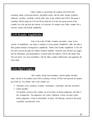 17
Chilas complex is representing the southern part of KIA and
consisting mainly of pyroxene-diorites and gabbro norites with the minor amount of gabbro,
anthracite, troctolites, peridotites and the mafic dyke .in the southern part of KIA .this group is
extending 300 Km along the E-W and 40 Km along the N-S, the rock group present in this
complex are in the age from late Jurassic to Cretaceous .IN southern part, Chilas complex has a
Tectonic contact with Kamila amphibolite.
2.4.5) Kamila Amphibolite:
It lies in the south of Chilas Complex and mainly consist of two
varieties of Amphibolite .one variety is medium to coarse grained Amphibolite while, the other is
fined grained banded or homogeneous amphibolite. Width of the Kamila Amphibolite is 10 to 40
Km and is present all along the southern Kohistan batholith. Structural data and there age suggest
that the deformation and metamorphism occurred before the collision of KIA with Indian Plate.
The rock shows very close resemblance with the chilas complex Gabbronorite and suggesting the
same origin.
2.4.6) Jijal Complex:
Jijal complex having basal cumulates, layered gabbro and ultra-
mafic rock lies in the southern part of KIA consisting of about 150 Km2 and represent the deepest
part of the arc. Two distinct units in the complex are;
 Ultramafic rocks ,consisting of dunites, harzburgites ,websterities and clino pyroxinites
 Garnet granulite.
The granulite present in this complex are of two types, on having plagioclase and other is
free of plagioclase. The plagioclase free variety I ultrabasic to basic and other variety
having plagioclase is basic to intermediate in nature. The lithology exposed in this group
is granulite and ultramafic rocks.
 