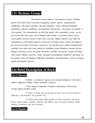 18
2.5) Besham Group:
The Besham Group comprises a heterogeneous mixture of biotitic
gneisses and schists (most of uncertain paragenesis), granitic gneisses, metapsammites,
amphibolites, blue-quartz pegmatites and other pegmatites, weakly deformed hornblende-
granodiorite, mylonites, phyllonites and undeformed microgranites. The gneisses are medium to
coarse grained. The metapsarnmites are often fine grained with a granoblastic texture, e.g. the
top of each of the thrust slices west of Besham (where biotite is an essential phase), but are
coarse grained and more arkosic in other areas. Lead-zinc sulphide deposits occur within the
metasediments of the Besham Group in several areas, the largest being at Lahor and Pazang on
the west and east banks of the Indus, respectively. The deposits occur in folded stratigraphically
controlled lodes which have been extensively remobilised during Himalayan shearing and later
faulting so that they are now also partly structurally controlled. The gneissic textures and fabrics
with a quartz, feldspar, muscovite, biotite, and garnet and hornblendic-amphibole mineralogy are
the products of the pre-Himalayan high-grade deformation and metamorphism with its associated
granite and pegmatite intrusion.
2.6) Brief Description of Rock:
2.6.1) Diorite:
1) Diorite is an intrusive igneous rock composed principally of the silicate
minerals plagioclase feldspar ,biotite, hornblende, pyroxene.
2) The chemical composition of diorite is intermediate, between that
of mafic gabbro and felsic granite.
3) Diorite is usually grey to dark-grey in color, but it can also be black or
bluish-grey, and frequently has a greenish cast.
4) Diorite may contain small amounts of quartz, microcline, and olivine.
Zircon, apatite, titanite, magnetite, ilmenite, and sulfides occur as accessory minerals. Minor
amounts of muscovite may also be present.
2.6.2) Dunite:
 