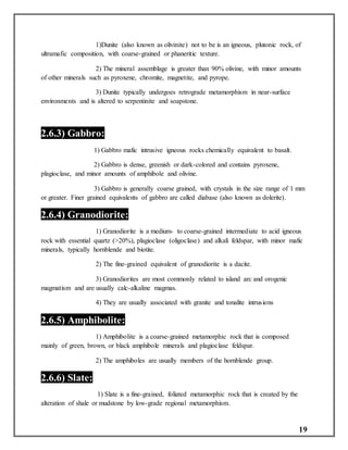 19
1)Dunite (also known as olivinite) not to be is an igneous, plutonic rock, of
ultramafic composition, with coarse-grained or phaneritic texture.
2) The mineral assemblage is greater than 90% olivine, with minor amounts
of other minerals such as pyroxene, chromite, magnetite, and pyrope.
3) Dunite typically undergoes retrograde metamorphism in near-surface
environments and is altered to serpentinite and soapstone.
2.6.3) Gabbro:
1) Gabbro mafic intrusive igneous rocks chemically equivalent to basalt.
2) Gabbro is dense, greenish or dark-colored and contains pyroxene,
plagioclase, and minor amounts of amphibole and olivine.
3) Gabbro is generally coarse grained, with crystals in the size range of 1 mm
or greater. Finer grained equivalents of gabbro are called diabase (also known as dolerite).
2.6.4) Granodiorite:
1) Granodiorite is a medium- to coarse-grained intermediate to acid igneous
rock with essential quartz (>20%), plagioclase (oligoclase) and alkali feldspar, with minor mafic
minerals, typically hornblende and biotite.
2) The fine-grained equivalent of granodiorite is a dacite.
3) Granodiorites are most commonly related to island arc and orogenic
magmatism and are usually calc-alkaline magmas.
4) They are usually associated with granite and tonalite intrusions
2.6.5) Amphibolite:
1) Amphibolite is a coarse-grained metamorphic rock that is composed
mainly of green, brown, or black amphibole minerals and plagioclase feldspar.
2) The amphiboles are usually members of the hornblende group.
2.6.6) Slate:
1) Slate is a fine-grained, foliated metamorphic rock that is created by the
alteration of shale or mudstone by low-grade regional metamorphism.
 
