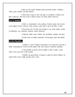 20
2) Slate can also contain abundant quartz and small amounts of feldspar,
calcite, pyrite, hematite and other minerals.
3) Most slates are gray in color and range in a continuum of shades from
light to dark gray. Slate also occurs in shades of green, red, black, purple and brown.
2.6.7) Schist:
1) Schist is a metamorphic rock consisting of mineral grains that are more
or less aligned in layers. Because of this structure, schist tends to cleave into flakes or slabs.
2) The parent rock of a schist may be igneous (e.g., basalt, granite, syenite)
or sedimentary (e.g., sandstone, mudstone, impure limestone).
3) Minerals include micas, chlorite, talc, hornblende, graphite, and others.
4) Schist forms at a higher temperature and has larger grains than phyllite.
2.6.8) Phyllite:
1) Phyllite is a type of foliated metamorphic rock created from slate that is
further metamorphosed so that very fine grained white mica achieves a preferred orientation.
2) The protolith (or parent rock) for phyllite is shale or pelite, or slate,
which in turn came from a shale protolith.
3) Phyllite has good fissility (a tendency to split into sheets). Phyllites are
usually black to gray or light greenish gray in color.
 