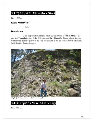 23
3.1.2) Stop# 2: Mansehra Start
Time: 12:25am
Rocks Observed:
Slates
Description:
At this stop we observed slates which are well known as Hazara Slates. This
slate is of Precambrian age. Color of the slate was Dark Grey color. Texture of this slate was
fabric texture. Foliation present in the slates we can divid it into the slabs. Foliation is basically
Fabric forming planner structures.
Fig# 1) Hazara slates at start of Mansehra
3.1.3 Stop# 3) Near Ahal Vllage
Time: 3:13 am
 