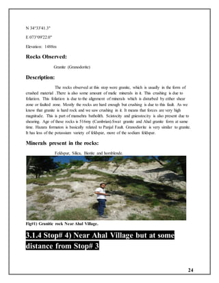 24
N 34°33'41.3"
E 073°09'22.0"
Elevation: 1488m
Rocks Observed:
Granite (Granodorite)
Description:
The rocks observed at this stop were granite, which is usually in the form of
crushed material .There is also some amount of mafic minerals in it. This crushing is due to
foliation. This foliation is due to the alignment of minerals which is disturbed by either shear
zone or faulted zone. Mostly the rocks are hard enough but crushing is due to this fault. As we
know that granite is hard rock and we saw crushing in it. It means that forces are very high
magnitude. This is part of mansehra batholith. Scistocity and gniesstocity is also present due to
shearing. Age of these rocks is 516my (Cambrian).Swat granite and Ahal granite form at same
time. Hazara formaton is basically related to Panjal Fault. Granodiorite is very similar to granite.
It has less of the potassium variety of feldspar, more of the sodium feldspar.
Minerals present in the rocks:
Feldspur, Silica, Biotite and hornblende.
Fig#1) Granitic rock Near Ahal Village.
3.1.4 Stop# 4) Near Ahal Village but at some
distance from Stop# 3
 