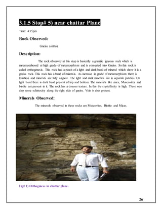 26
3.1.5 Stop# 5) near chattar Plane
Time: 4:15pm
Rock Observed:
Gneiss (ortho)
Description:
The rock observed at this stop is basically a granitic igneous rock which is
metamorphosed at high grade of metamorphism and is converted into Gneiss. So this rock is
called orthogenesis. This rock had a patch of a light and dark band of mineral which show it is a
gneiss rock. This rock has a band of minerals. As increase in grade of metamorphism there is
foliation and minerals are fully aligned. The light and dark minerals are in separate patches. On
light band there is dark band present of top and bottom. The minerals like mica, Muscovites and
biotite are present in it. The rock has a coarser texture. In this the crystallinity is high. There was
also some schistocity along the right side of gneiss. Vein is also present.
Minerals Observed:
The minerals observed in these rocks are Muscovites, Biotite and Micas.
Fig# 1) Orthogniess in chattar plane.
 