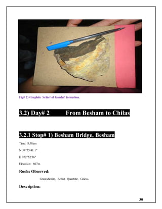 30
Fig# 2) Graphite Schist of Ganduf formation.
3.2) Day# 2 From Besham to Chilas
3.2.1 Stop# 1) Besham Bridge, Besham
Time: 8:58am
N 34°55'41.1"
E 072°52'36"
Elevation: 607m
Rocks Observed:
Granodiorite, Schist, Quartzite, Gniess.
Description:
 